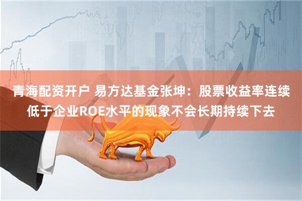 青海配资开户 易方达基金张坤：股票收益率连续低于企业ROE水平的现象不会长期持续下去