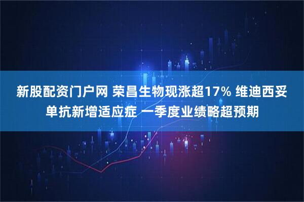 新股配资门户网 荣昌生物现涨超17% 维迪西妥单抗新增适应症 一季度业绩略超预期