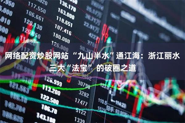网络配资炒股网站 “九山半水”通江海：浙江丽水三大“法宝” 的破圈之道