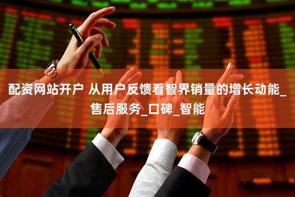 配资网站开户 从用户反馈看智界销量的增长动能_售后服务_口碑_智能
