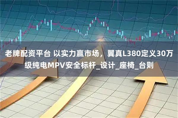 老牌配资平台 以实力赢市场，翼真L380定义30万级纯电MPV安全标杆_设计_座椅_台则