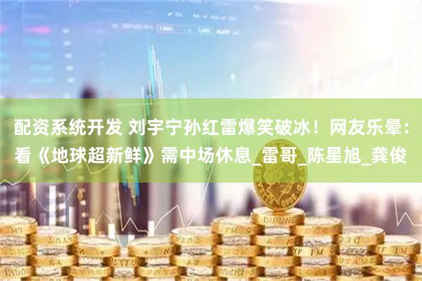 配资系统开发 刘宇宁孙红雷爆笑破冰！网友乐晕：看《地球超新鲜》需中场休息_雷哥_陈星旭_龚俊