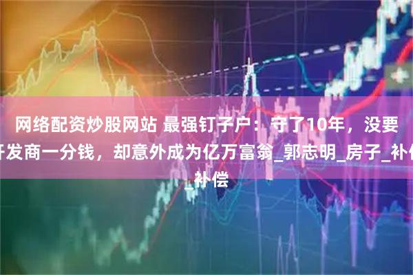 网络配资炒股网站 最强钉子户：守了10年，没要开发商一分钱，却意外成为亿万富翁_郭志明_房子_补偿