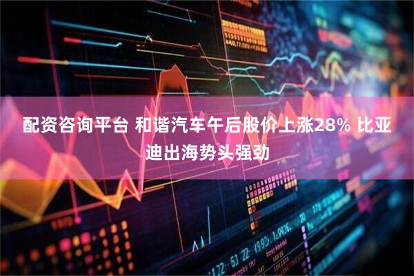 配资咨询平台 和谐汽车午后股价上涨28% 比亚迪出海势头强劲