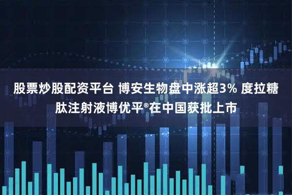 股票炒股配资平台 博安生物盘中涨超3% 度拉糖肽注射液博优平®在中国获批上市