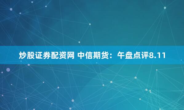 炒股证券配资网 中信期货：午盘点评8.11