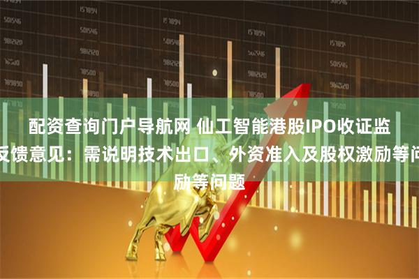 配资查询门户导航网 仙工智能港股IPO收证监会反馈意见：需说明技术出口、外资准入及股权激励等问题