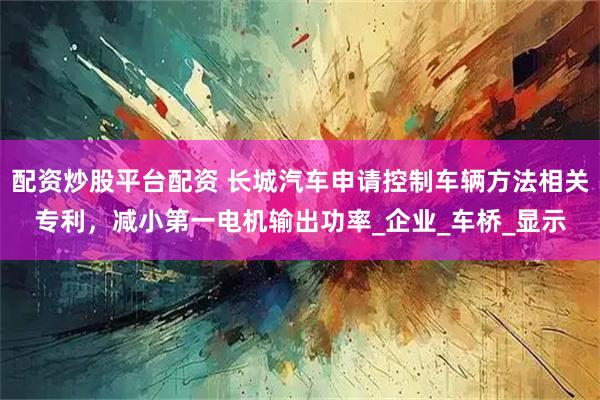 配资炒股平台配资 长城汽车申请控制车辆方法相关专利，减小第一电机输出功率_企业_车桥_显示