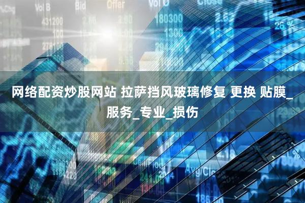 网络配资炒股网站 拉萨挡风玻璃修复 更换 贴膜_服务_专业_损伤