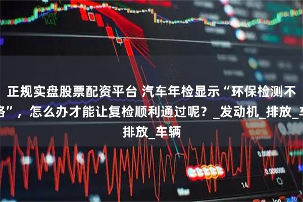 正规实盘股票配资平台 汽车年检显示“环保检测不合格”，怎么办才能让复检顺利通过呢？_发动机_排放_车辆