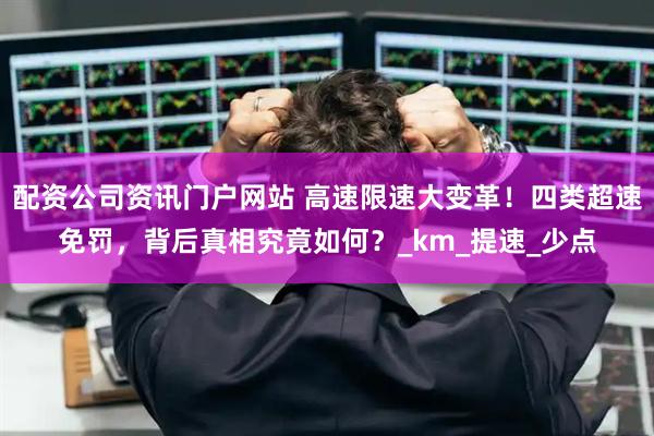 配资公司资讯门户网站 高速限速大变革！四类超速免罚，背后真相究竟如何？_km_提速_少点