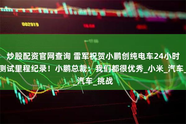 炒股配资官网查询 雷军祝贺小鹏创纯电车24小时耐力测试里程纪录！小鹏总裁：我们都很优秀_小米_汽车_挑战