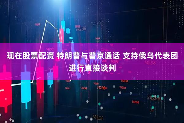 现在股票配资 特朗普与普京通话 支持俄乌代表团进行直接谈判