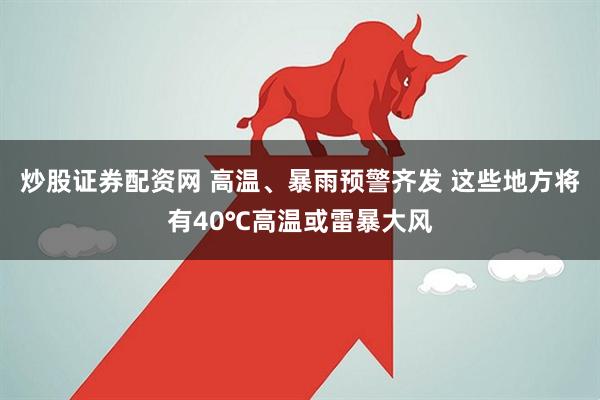 炒股证券配资网 高温、暴雨预警齐发 这些地方将有40℃高温或雷暴大风