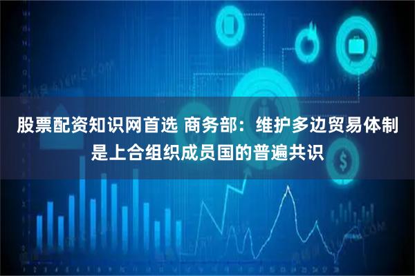 股票配资知识网首选 商务部：维护多边贸易体制是上合组织成员国的普遍共识