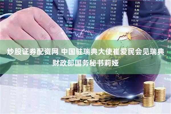 炒股证券配资网 中国驻瑞典大使崔爱民会见瑞典财政部国务秘书莉娅
