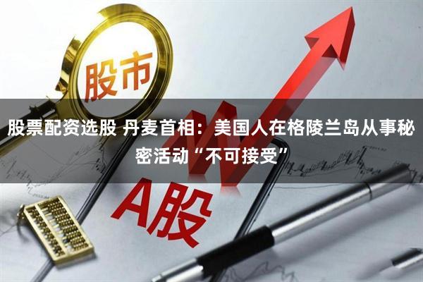 股票配资选股 丹麦首相：美国人在格陵兰岛从事秘密活动“不可接受”