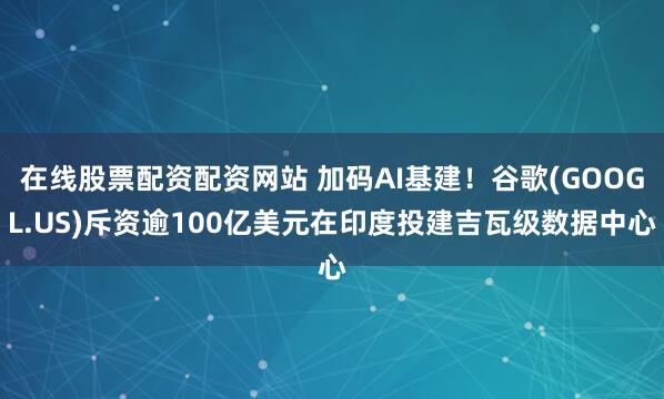 在线股票配资配资网站 加码AI基建!谷歌(GOOGL.US)斥资逾100亿美元在印度投建吉瓦级数据中心