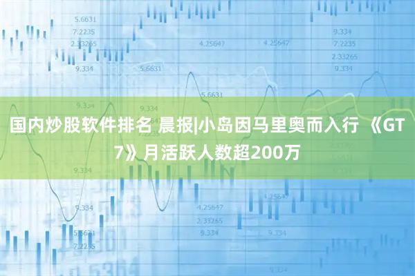 国内炒股软件排名 晨报|小岛因马里奥而入行 《GT7》月活跃人数超200万